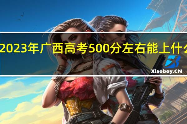 2023年广西高考500分左右能上什么大学