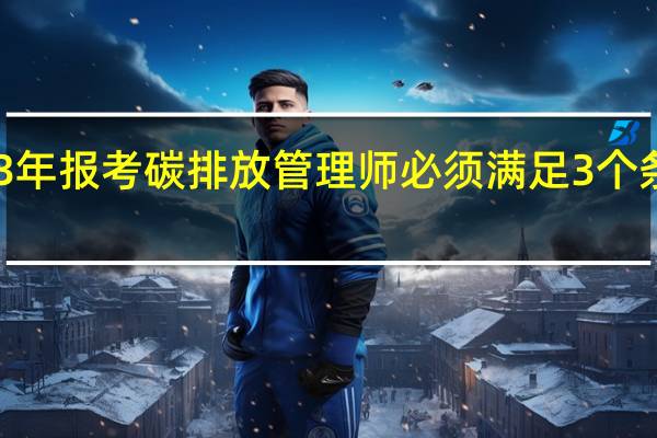 2023年报考碳排放管理师必须满足3个条件是什么
