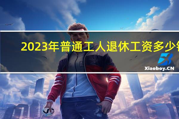 2023年普通工人退休工资多少钱