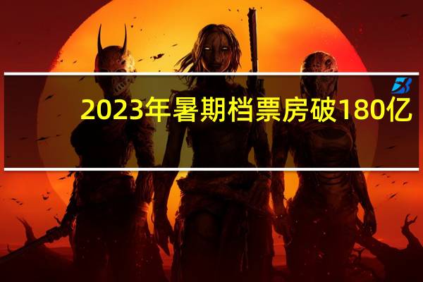 2023年暑期档票房破180亿