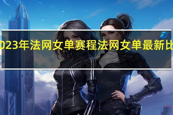 2023年法网女单赛程 法网女单最新比赛结果