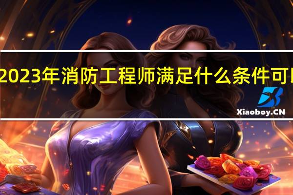 2023年消防工程师满足什么条件可以报名