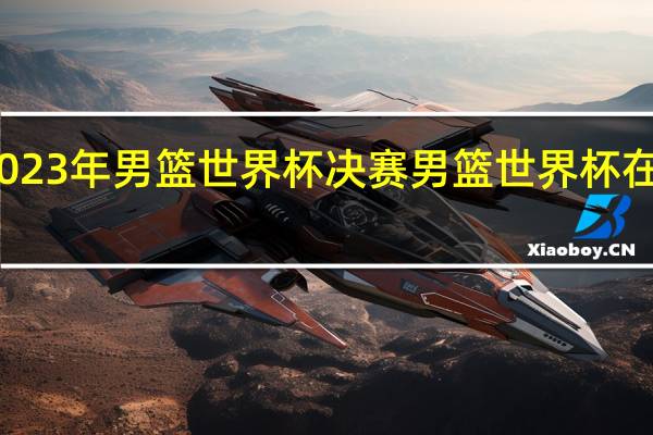 2023年男篮世界杯决赛 男篮世界杯在哪举行