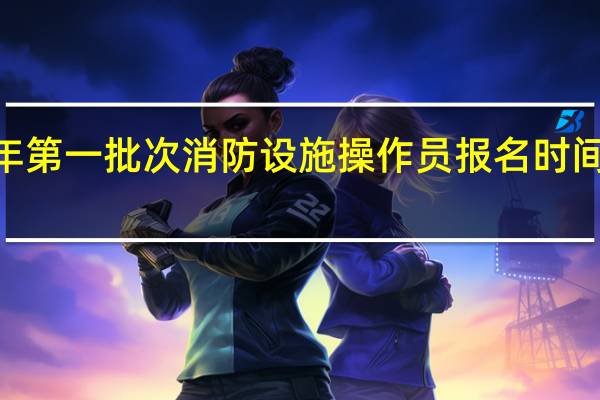 2023年第一批次消防设施操作员报名时间是什么时候