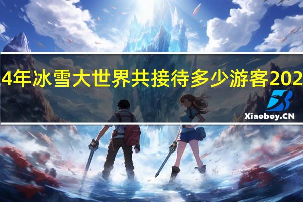 2023年至2024年冰雪大世界共接待多少游客 2024年冬奥会在哪里开