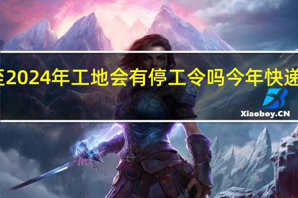 2023年至2024年工地会有停工令吗 今年快递停运时间2024