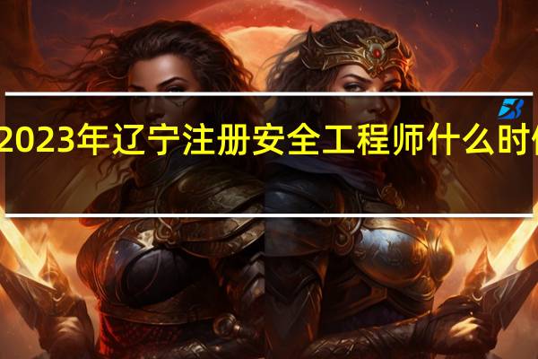 2023年辽宁注册安全工程师什么时候报名