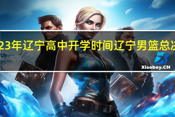 2023年辽宁高中开学时间 辽宁男篮总决赛2023