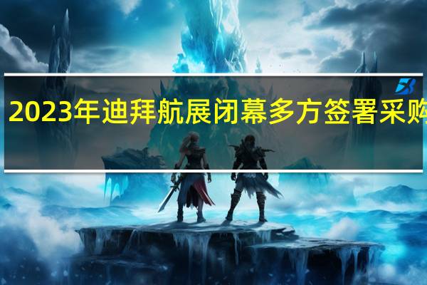2023年迪拜航展闭幕 多方签署采购大单