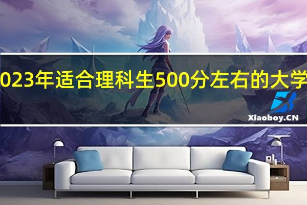 2023年适合理科生500分左右的大学有哪些