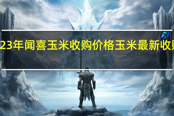 2023年闻喜玉米收购价格 玉米最新收购价格表