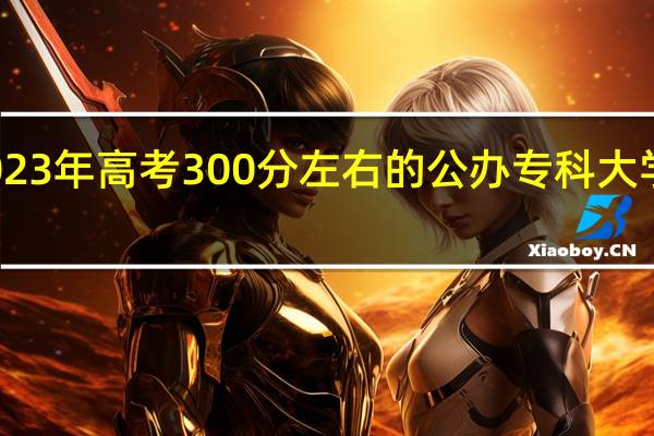 2023年高考300分左右的公办专科大学有哪些