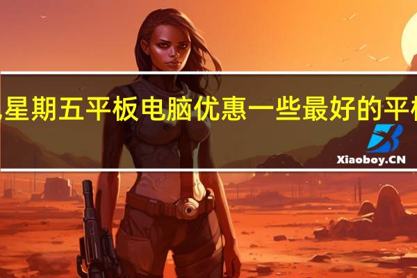 2023年黑色星期五平板电脑优惠一些最好的平板电脑仍然有优惠