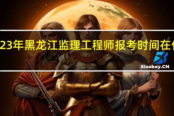 2023年黑龙江监理工程师报考时间在什么时候