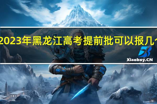 2023年黑龙江高考提前批可以报几个志愿