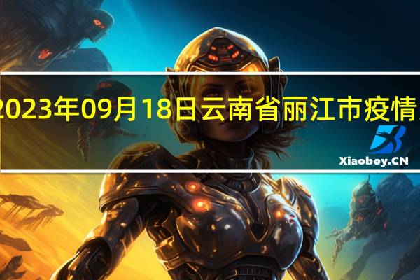 2023年09月18日云南省丽江市疫情大数据-今日/今天疫情全网搜索最新实时消息动态情况通知播报