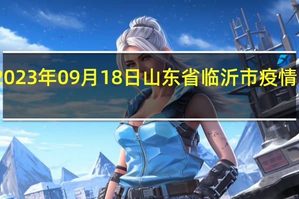 2023年09月18日山东省临沂市疫情大数据-今日/今天疫情全网搜索最新实时消息动态情况通知播报