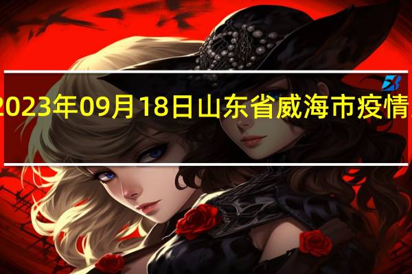 2023年09月18日山东省威海市疫情大数据-今日/今天疫情全网搜索最新实时消息动态情况通知播报