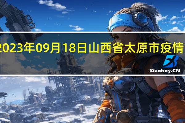 2023年09月18日山西省太原市疫情大数据-今日/今天疫情全网搜索最新实时消息动态情况通知播报