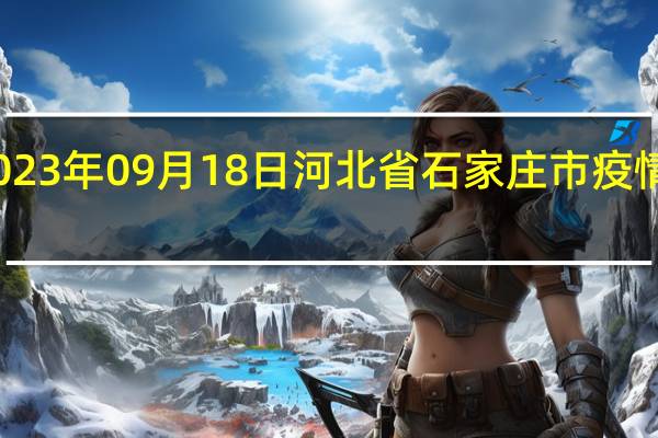 2023年09月18日河北省石家庄市疫情大数据-今日/今天疫情全网搜索最新实时消息动态情况通知播报