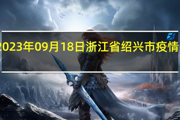 2023年09月18日浙江省绍兴市疫情大数据-今日/今天疫情全网搜索最新实时消息动态情况通知播报