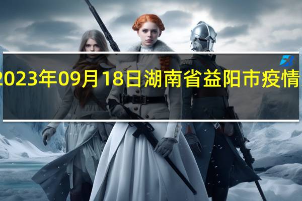 2023年09月18日湖南省益阳市疫情大数据-今日/今天疫情全网搜索最新实时消息动态情况通知播报