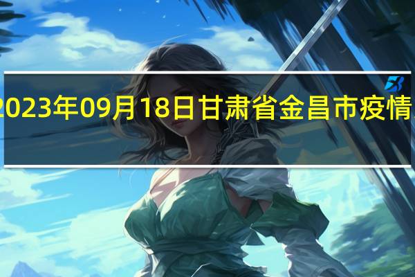 2023年09月18日甘肃省金昌市疫情大数据-今日/今天疫情全网搜索最新实时消息动态情况通知播报