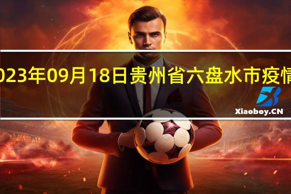 2023年09月18日贵州省六盘水市疫情大数据-今日/今天疫情全网搜索最新实时消息动态情况通知播报