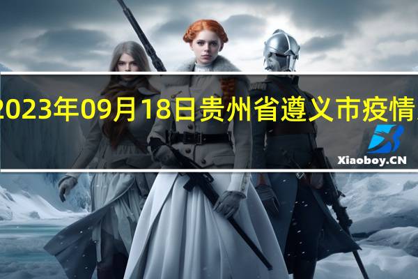 2023年09月18日贵州省遵义市疫情大数据-今日/今天疫情全网搜索最新实时消息动态情况通知播报