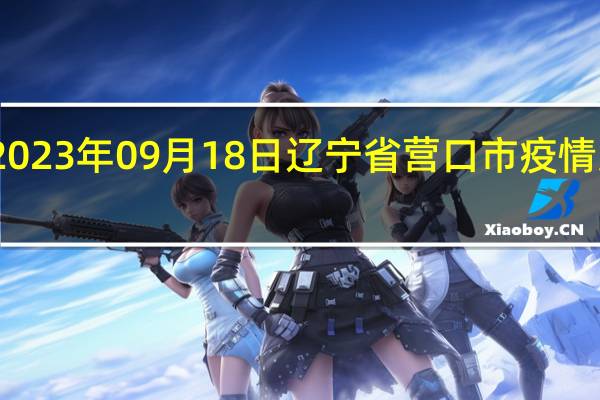 2023年09月18日辽宁省营口市疫情大数据-今日/今天疫情全网搜索最新实时消息动态情况通知播报