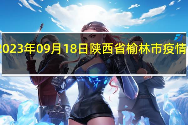 2023年09月18日陕西省榆林市疫情大数据-今日/今天疫情全网搜索最新实时消息动态情况通知播报