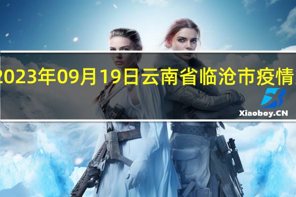 2023年09月19日云南省临沧市疫情大数据-今日/今天疫情全网搜索最新实时消息动态情况通知播报