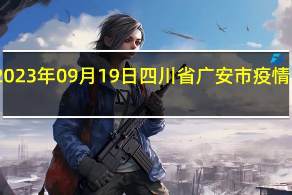 2023年09月19日四川省广安市疫情大数据-今日/今天疫情全网搜索最新实时消息动态情况通知播报