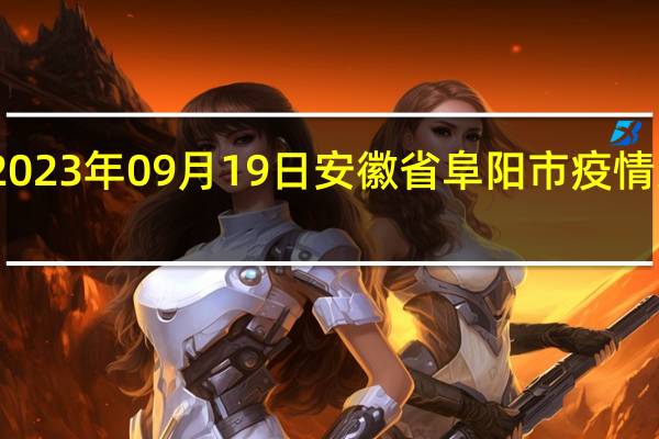 2023年09月19日安徽省阜阳市疫情大数据-今日/今天疫情全网搜索最新实时消息动态情况通知播报