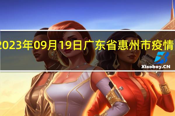 2023年09月19日广东省惠州市疫情大数据-今日/今天疫情全网搜索最新实时消息动态情况通知播报