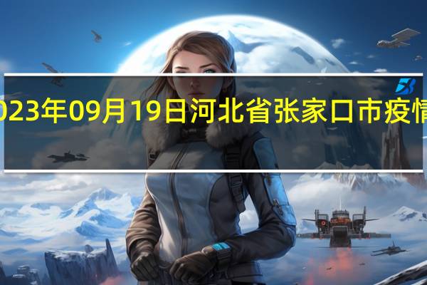 2023年09月19日河北省张家口市疫情大数据-今日/今天疫情全网搜索最新实时消息动态情况通知播报