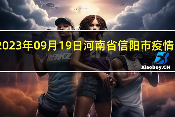 2023年09月19日河南省信阳市疫情大数据-今日/今天疫情全网搜索最新实时消息动态情况通知播报