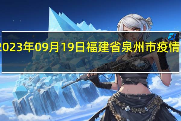 2023年09月19日福建省泉州市疫情大数据-今日/今天疫情全网搜索最新实时消息动态情况通知播报