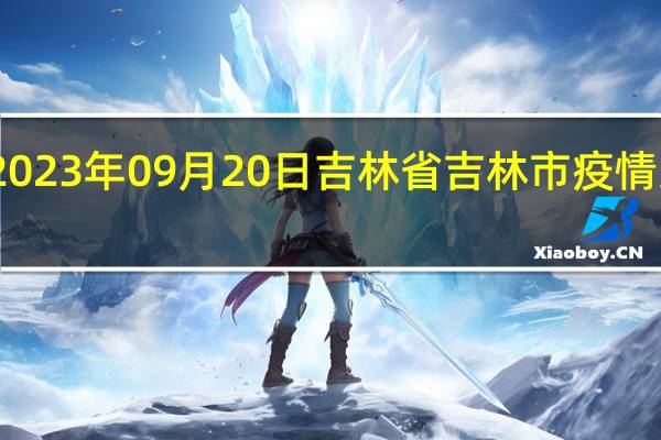 2023年09月20日吉林省吉林市疫情大数据-今日/今天疫情全网搜索最新实时消息动态情况通知播报