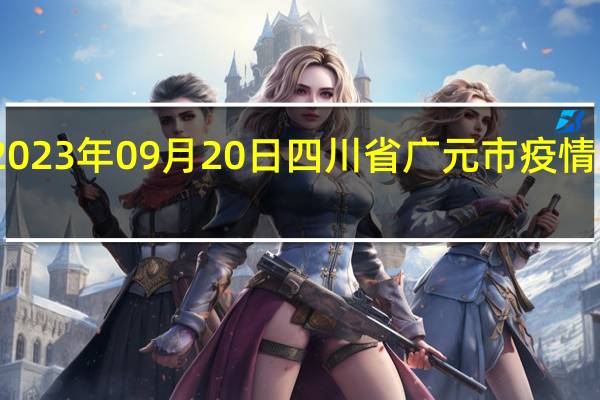 2023年09月20日四川省广元市疫情大数据-今日/今天疫情全网搜索最新实时消息动态情况通知播报