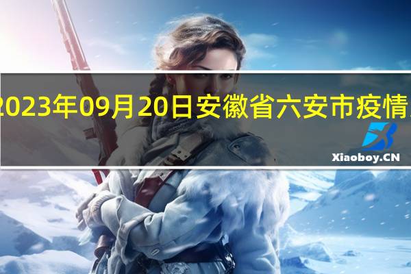 2023年09月20日安徽省六安市疫情大数据-今日/今天疫情全网搜索最新实时消息动态情况通知播报