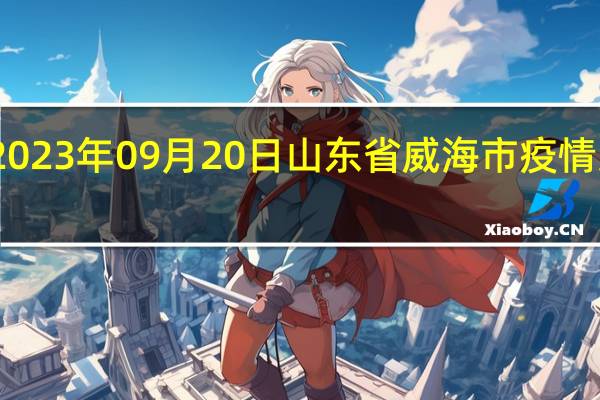 2023年09月20日山东省威海市疫情大数据-今日/今天疫情全网搜索最新实时消息动态情况通知播报