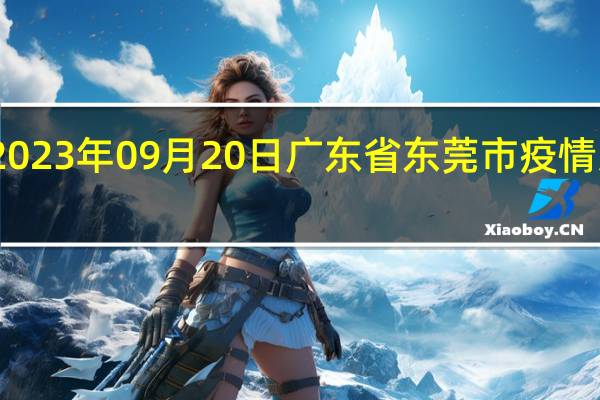 2023年09月20日广东省东莞市疫情大数据-今日/今天疫情全网搜索最新实时消息动态情况通知播报