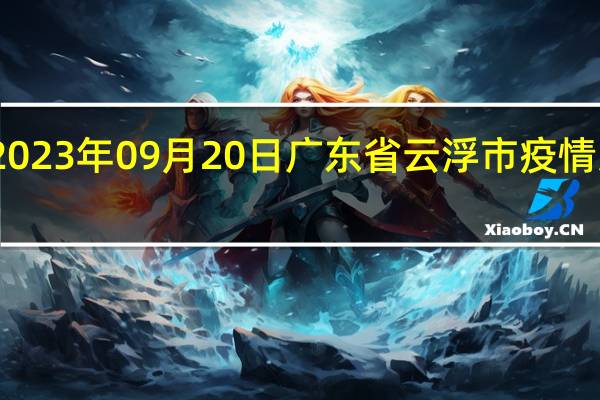 2023年09月20日广东省云浮市疫情大数据-今日/今天疫情全网搜索最新实时消息动态情况通知播报