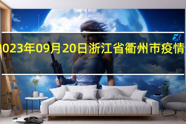 2023年09月20日浙江省衢州市疫情大数据-今日/今天疫情全网搜索最新实时消息动态情况通知播报