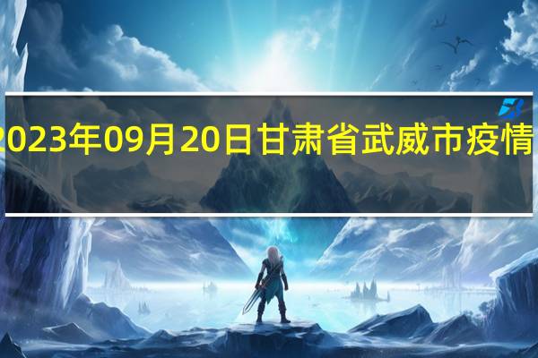 2023年09月20日甘肃省武威市疫情大数据-今日/今天疫情全网搜索最新实时消息动态情况通知播报