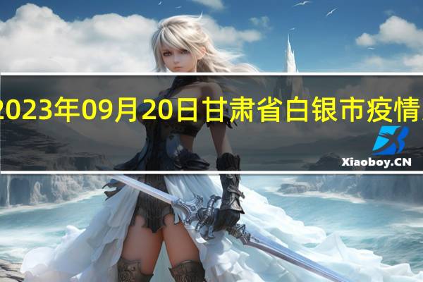 2023年09月20日甘肃省白银市疫情大数据-今日/今天疫情全网搜索最新实时消息动态情况通知播报