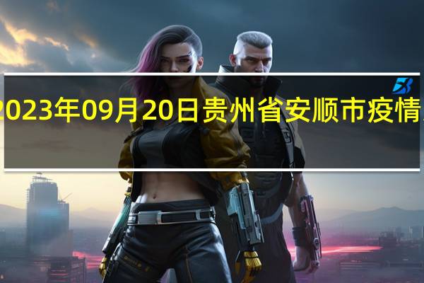 2023年09月20日贵州省安顺市疫情大数据-今日/今天疫情全网搜索最新实时消息动态情况通知播报
