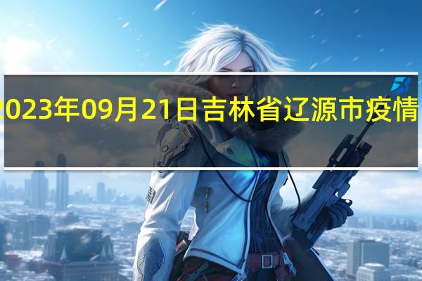 2023年09月21日吉林省辽源市疫情大数据-今日/今天疫情全网搜索最新实时消息动态情况通知播报