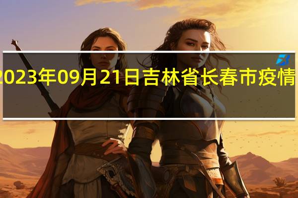 2023年09月21日吉林省长春市疫情大数据-今日/今天疫情全网搜索最新实时消息动态情况通知播报